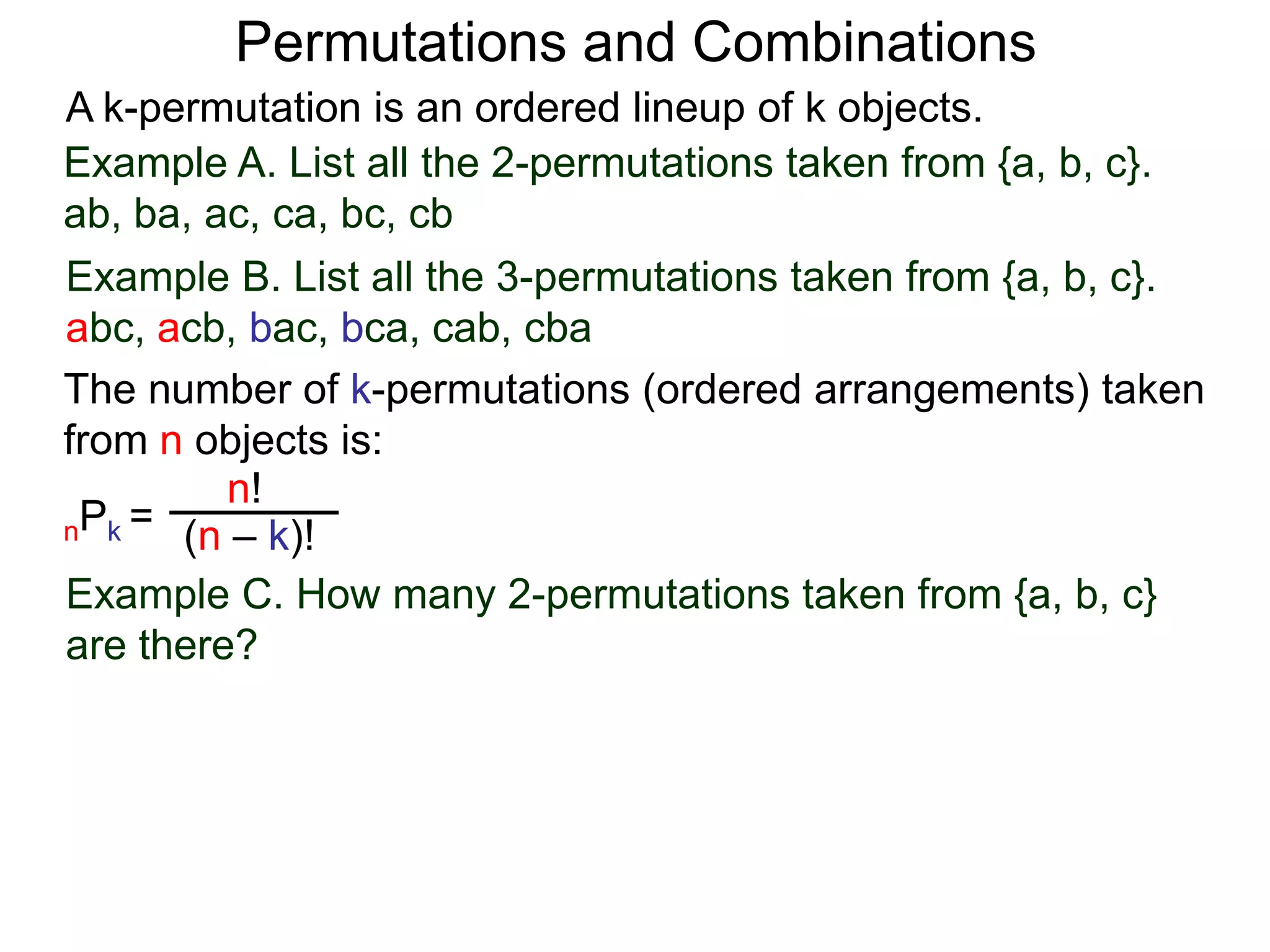 Permutations and Combinations
A k-permutation is an ordered lineup of k objects.
Example A. List all the 2-permutations taken from {a, b, c}.
ab, ba, ac, ca, bc, cb
Example B. List all the 3-permutations taken from {a, b, c}.
abc, acb, bac, bca, cab, cba
The number of k-permutations (ordered arrangements) taken
from n objects is:
         n!
nPk = (n – k)!

Example C. How many 2-permutations taken from {a, b, c}
are there?
 