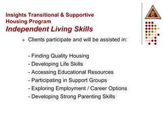 Insights Transitional & Supportive
Housing Program
Independent Living Skills
         Clients participate and will be assisted in:


          - Finding Quality Housing
          - Developing Life Skills
          - Accessing Educational Resources
          - Participating in Support Groups
          - Exploring Employment / Career Options
          - Developing Strong Parenting Skills
 