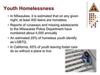 Youth Homelessness
 • In Milwaukee, it is estimated that on any given
   night, at least 400 teens are homeless.
 • Reports of runaways and missing adolescents
   to the Milwaukee Police Department have
   numbered about 4,000 annually
 • An estimated 25% of homeless youth identify
   as LGBTQ.
 • In California, 65% of youth leaving foster care
   do so without a place to live.
 