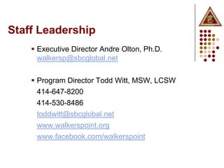 Staff Leadership
     Executive Director Andre Olton, Ph.D.
      walkersp@sbcglobal.net

     Program Director Todd Witt, MSW, LCSW
      414-647-8200
     414-530-8486
     toddwitt@sbcglobal.net
     www.walkerspoint.org
     www.facebook.com/walkerspoint
 