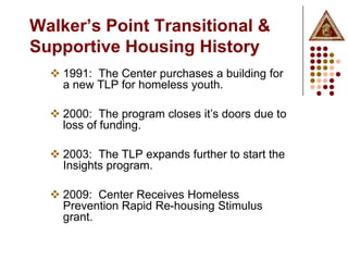 Walker’s Point Transitional &
Supportive Housing History
   1991: The Center purchases a building for
    a new TLP for homeless youth.

   2000: The program closes it’s doors due to
    loss of funding.

   2003: The TLP expands further to start the
    Insights program.

   2009: Center Receives Homeless
    Prevention Rapid Re-housing Stimulus
    grant.
 