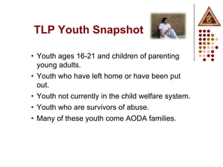 TLP Youth Snapshot

• Youth ages 16-21 and children of parenting
  young adults.
• Youth who have left home or have been put
  out.
• Youth not currently in the child welfare system.
• Youth who are survivors of abuse.
• Many of these youth come AODA families.
 