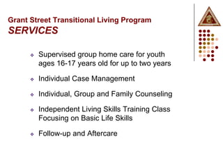 Grant Street Transitional Living Program
SERVICES

         Supervised group home care for youth
          ages 16-17 years old for up to two years

         Individual Case Management

         Individual, Group and Family Counseling

         Independent Living Skills Training Class
          Focusing on Basic Life Skills

         Follow-up and Aftercare
 