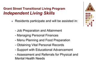 Grant Street Transitional Living Program
Independent Living Skills
        Residents participate and will be assisted in:


         - Job Preparation and Attainment
         - Managing Personal Finances
         - Menu Planning and Food Preparation
         - Obtaining Vital Personal Records
         - Support with Educational Advancement
         - Assessment and Referrals for Physical and
         Mental Health Needs
 
