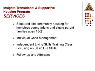 Insights Transitional & Supportive
Housing Program
SERVICES
         Scattered site community housing for
          homeless young adults and single parent
          families ages 18-21

         Individual Case Management

         Independent Living Skills Training Class
          Focusing on Basic Life Skills

         Follow-up and Aftercare
 