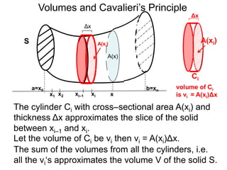 Volumes and Cavalieri’s Principle 
A(xi) 
A(x) 
Δx 
a=x0 b=xn 
x xi–1 xi 1 x2 x 
S 
The cylinder Ci with cross–sectional area A(xi) and 
thickness Δx approximates the slice of the solid 
between xi–1 and xi. 
Let the volume of Ci be vi then vi = A(xi)Δx. 
Δx 
A(xi) 
Ci 
volume of Ci 
is vi = A(xi)Δx 
The sum of the volumes from all the cylinders, i.e. 
all the vi‘s approximates the volume V of the solid S. 
 