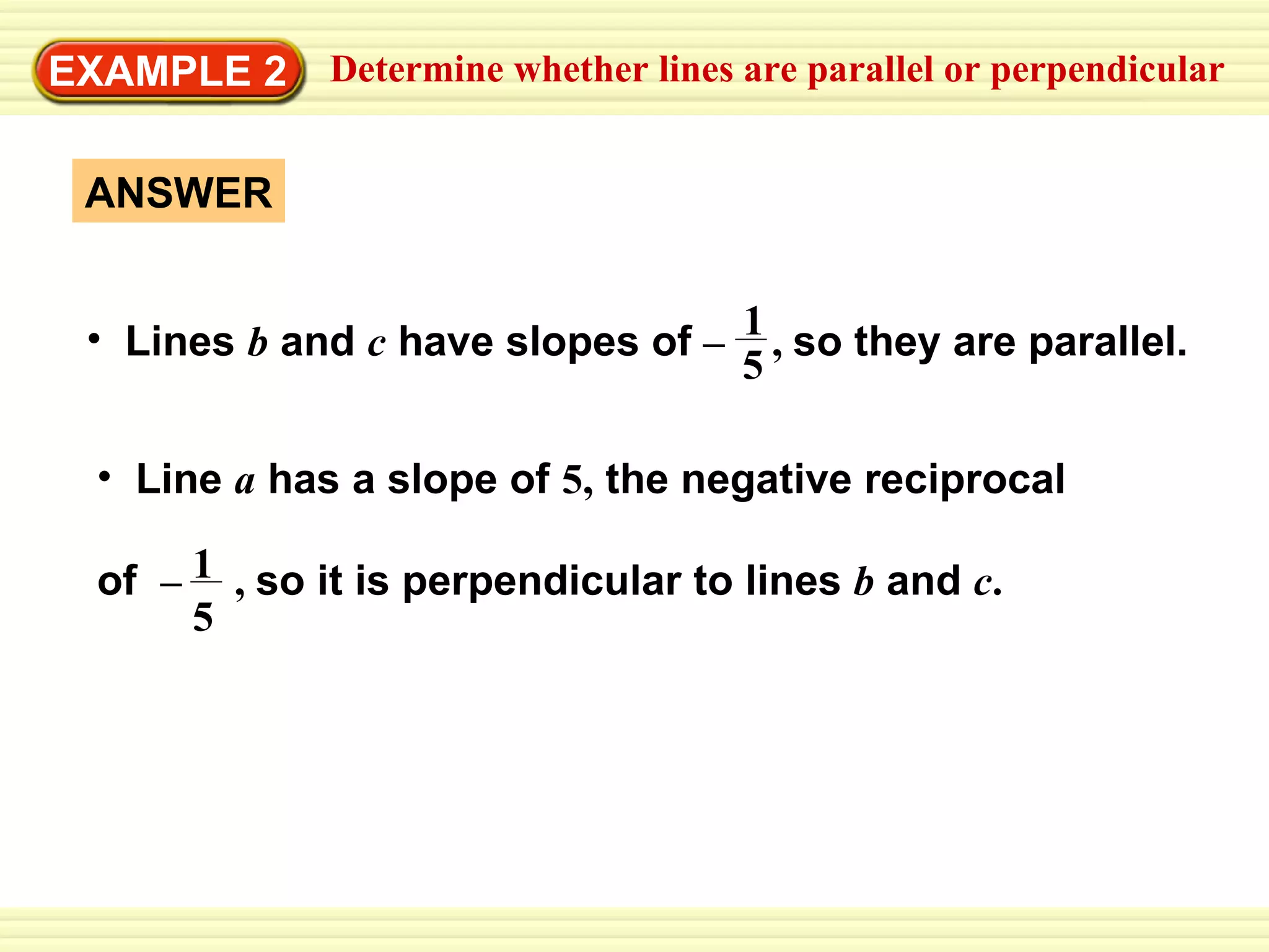 EXAMPLE 2 ANSWER Determine whether lines are parallel or perpendicular Lines  b   and  c   have slopes of  –   ,  so they are parallel.  1 5   Line   a   has a slope of   5,   the negative reciprocal  of  –  ,  so it is perpendicular to lines  b   and  c . 1 5 