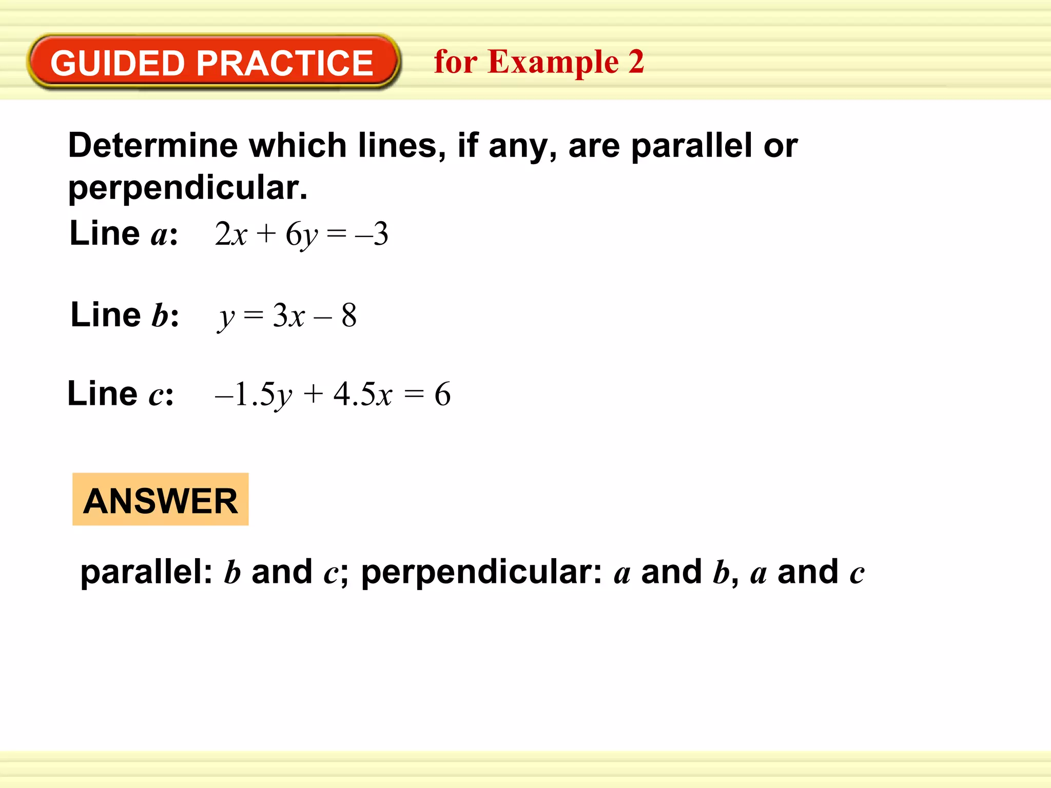 GUIDED PRACTICE for Example 2 Determine which lines, if any, are parallel or perpendicular. Line  a :  2 x  + 6 y  =   –3 Line  b :  y  = 3 x  – 8 Line  c :   –1.5 y +  4.5 x =  6 ANSWER parallel:  b  and  c ; perpendicular:  a  and  b ,  a  and  c 