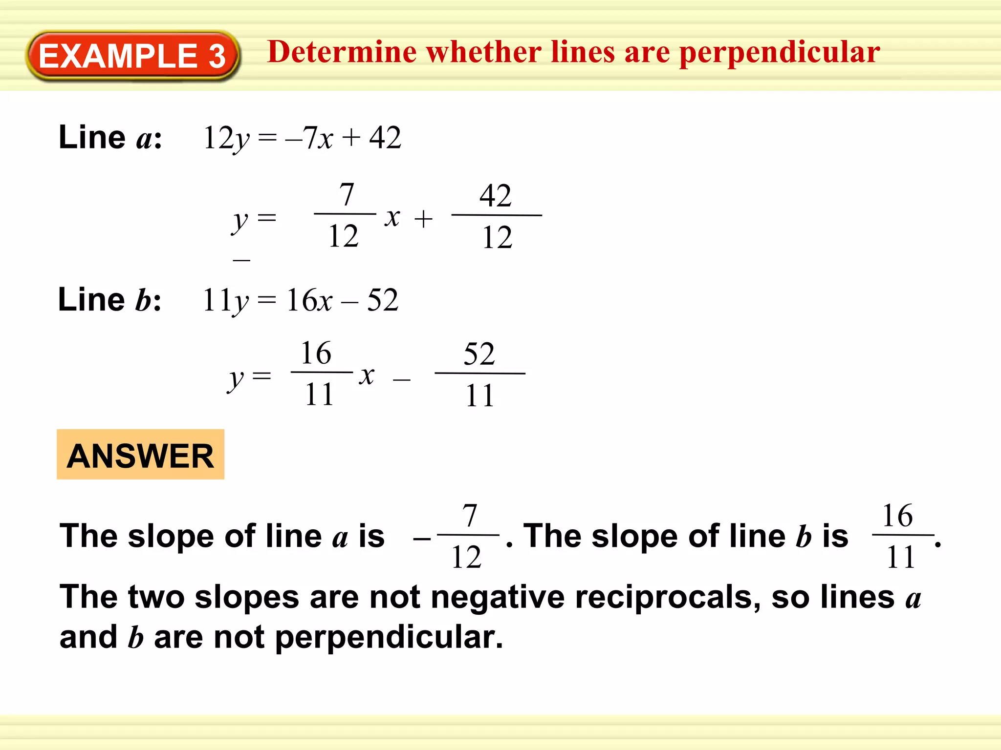 EXAMPLE 3 Determine whether lines are perpendicular Line   a :   12 y  = –7 x  + 42 Line   b :   11 y  = 16 x  – 52 ANSWER y   =   – x + 12 42 7 12 11 52 y  = x – 16 11 The slope of line  a   is  –   .  The slope of line  b   is  .   The two slopes are not negative reciprocals, so lines  a   and  b   are not perpendicular. 7 12 16 11 