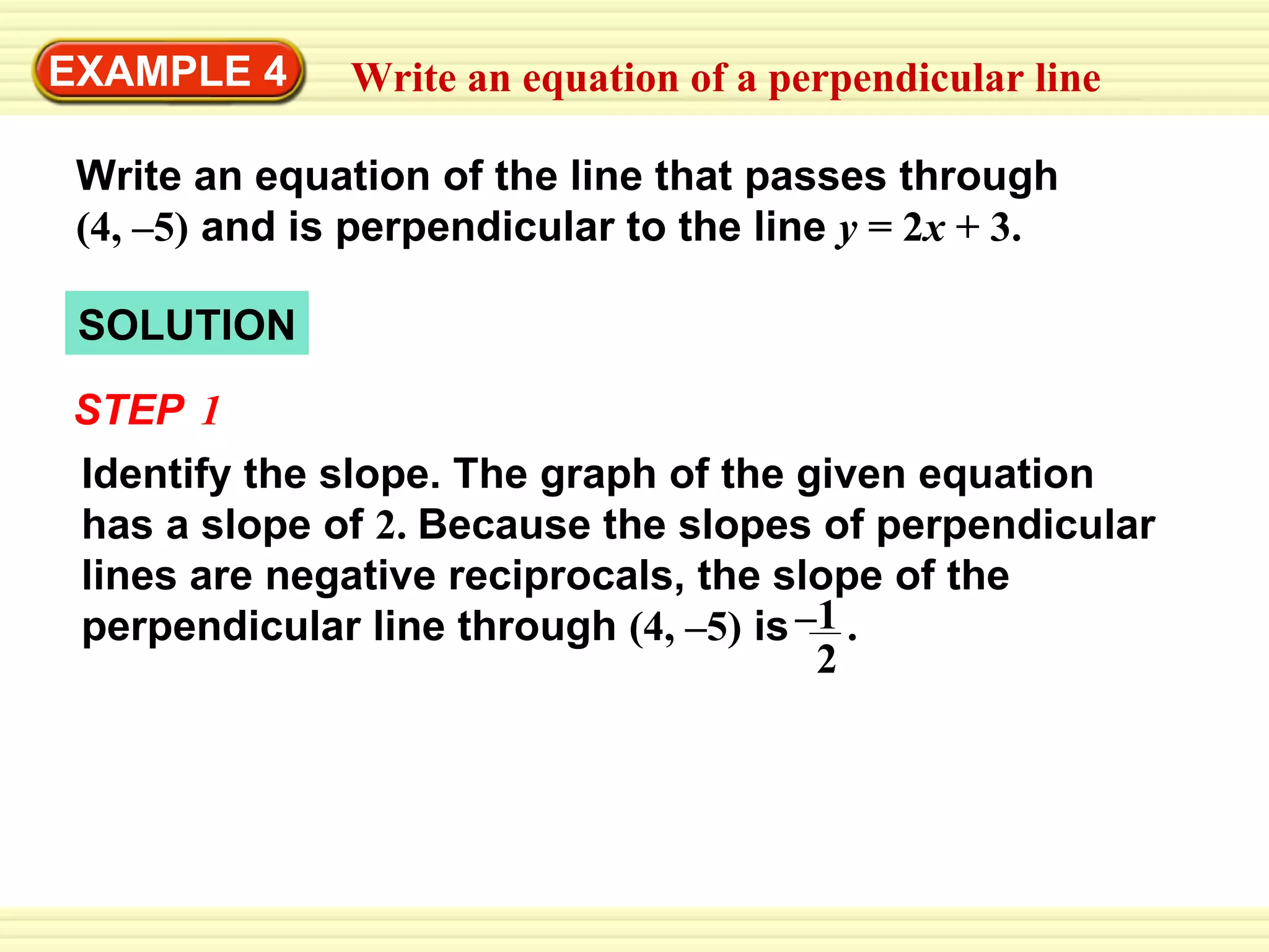 SOLUTION EXAMPLE 4 Write an equation of a perpendicular line Write an equation of the line that passes through   (4, –5)   and is perpendicular to the line   y  = 2 x  + 3. STEP   1 Identify the slope. The graph of the given equation has a slope of  2.  Because the slopes of perpendicular lines are negative reciprocals, the slope of the perpendicular line through  (4, –5)  is  . 1 2 – 
