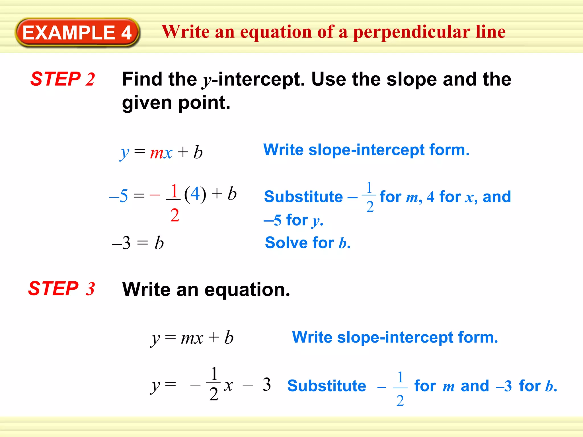 EXAMPLE 4 STEP  2 Find the  y - intercept. Use the slope and the given point. Write slope-intercept form. Solve for  b . STEP   3 Write an equation . y  =  mx  +  b Write slope-intercept form . Write an equation of a perpendicular line – 5   = –  ( 4 )  +   b 1 2 Substitute  –   for  m , 4  for  x , and  – 5  for  y . 1 2 y   = m x   +   b – 3   = b y  =  –  x  –  3 1 2 Substitute  –  for   m   and   –3   for  b . 1 2 