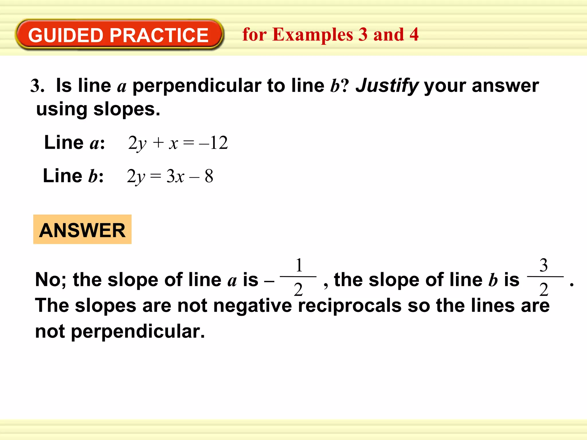 GUIDED PRACTICE for Examples 3 and 4 3.   Is line  a  perpendicular to line  b ?   Justify  your answer  using slopes. Line   a :   2 y +   x  = –12 Line   b :   2 y  = 3 x  – 8 ANSWER 1 No; the slope of line  a   is  –   ,  the slope of line  b   is  .  The slopes are not negative reciprocals so the lines are  not perpendicular. 2 3 2 