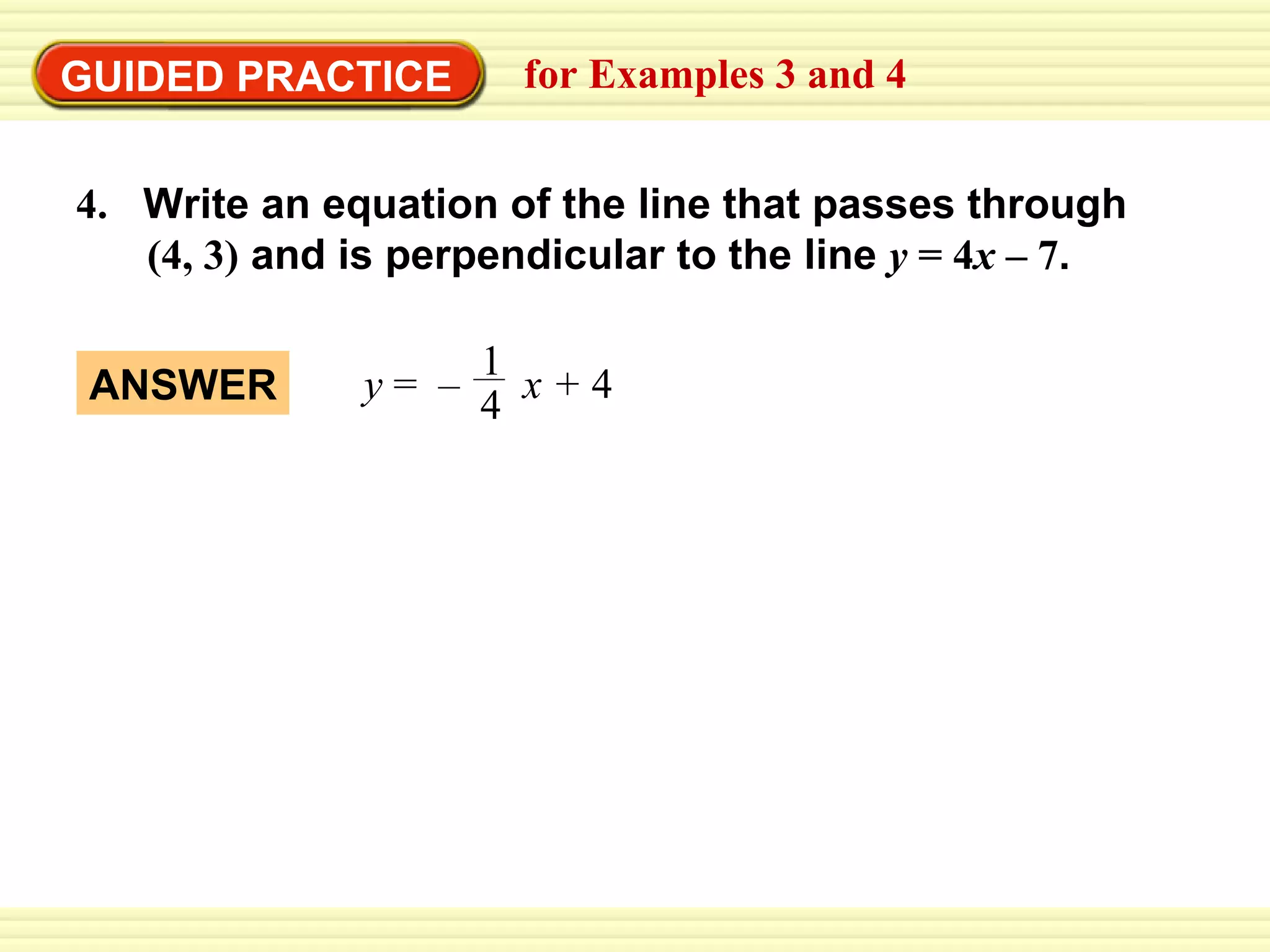 GUIDED PRACTICE for Examples 3 and 4 4.   Write an equation of the line that passes through    (4, 3)  and is perpendicular to the line  y  = 4 x  – 7 . ANSWER y  =  –  x +  4 1 4 