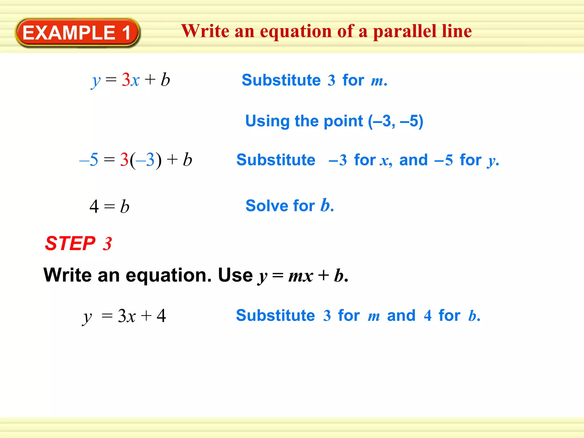 EXAMPLE 1 Write an equation of a parallel line y   =   3 x   +   b – 5   =   3 ( –3 )  +   b 4 =  b Substitute   3   for   m . Substitute    3   for  x ,   and    5   for   y . Solve for   b . STEP   3 Write an equation. Use   y  =  mx  +  b . y  = 3 x  + 4 Substitute   3   for   m   and   4   for   b . Using the point (–3, –5)  