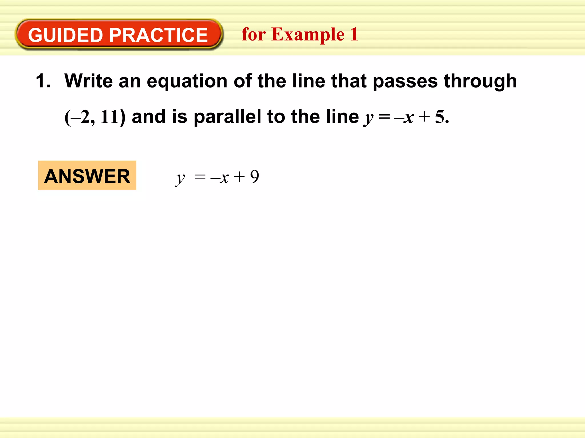 GUIDED PRACTICE for Example 1 Write an equation of the line that passes through  (–2, 11 ) and is parallel to the line   y =   –x  + 5. y  =  –x  + 9 ANSWER 