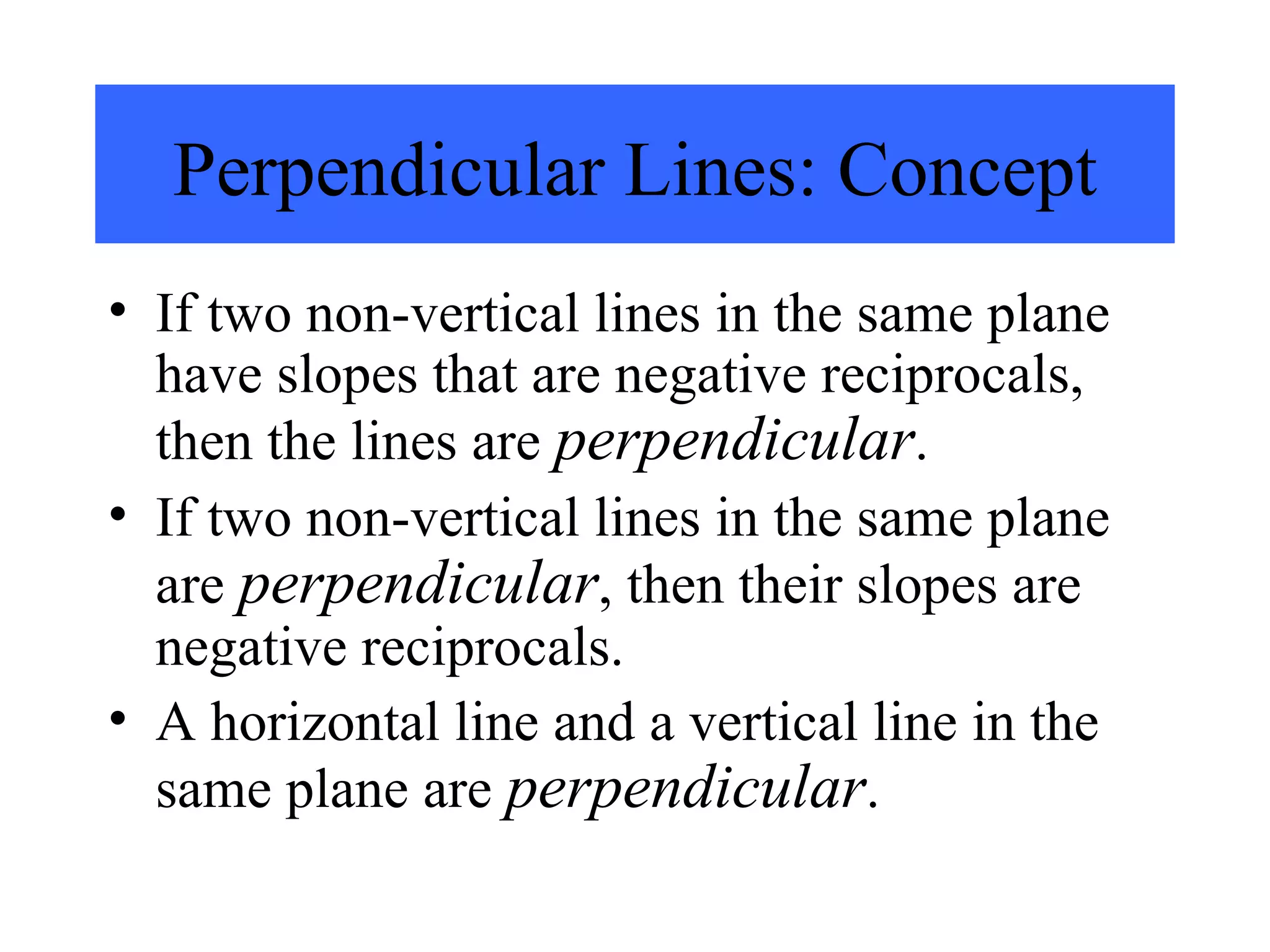 If two non-vertical lines in the same plane have slopes that are negative reciprocals, then the lines are  perpendicular . If two non-vertical lines in the same plane are  perpendicular , then their slopes are negative reciprocals. A horizontal line and a vertical line in the same plane are  perpendicular . Perpendicular Lines: Concept 