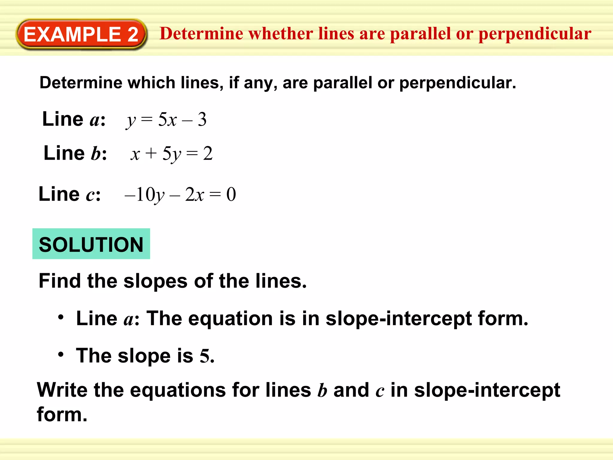 EXAMPLE 2 Determine whether lines are parallel or perpendicular Determine which lines, if any, are parallel or perpendicular. Line  a :  y  = 5 x  – 3 Line  b :   x  + 5 y  = 2 Line  c :   –10 y  – 2 x  = 0 SOLUTION Find the slopes of the lines . Line  a :  The equation is in slope-intercept form . The slope is  5.   Write the equations for lines  b   and  c   in slope-intercept form. 