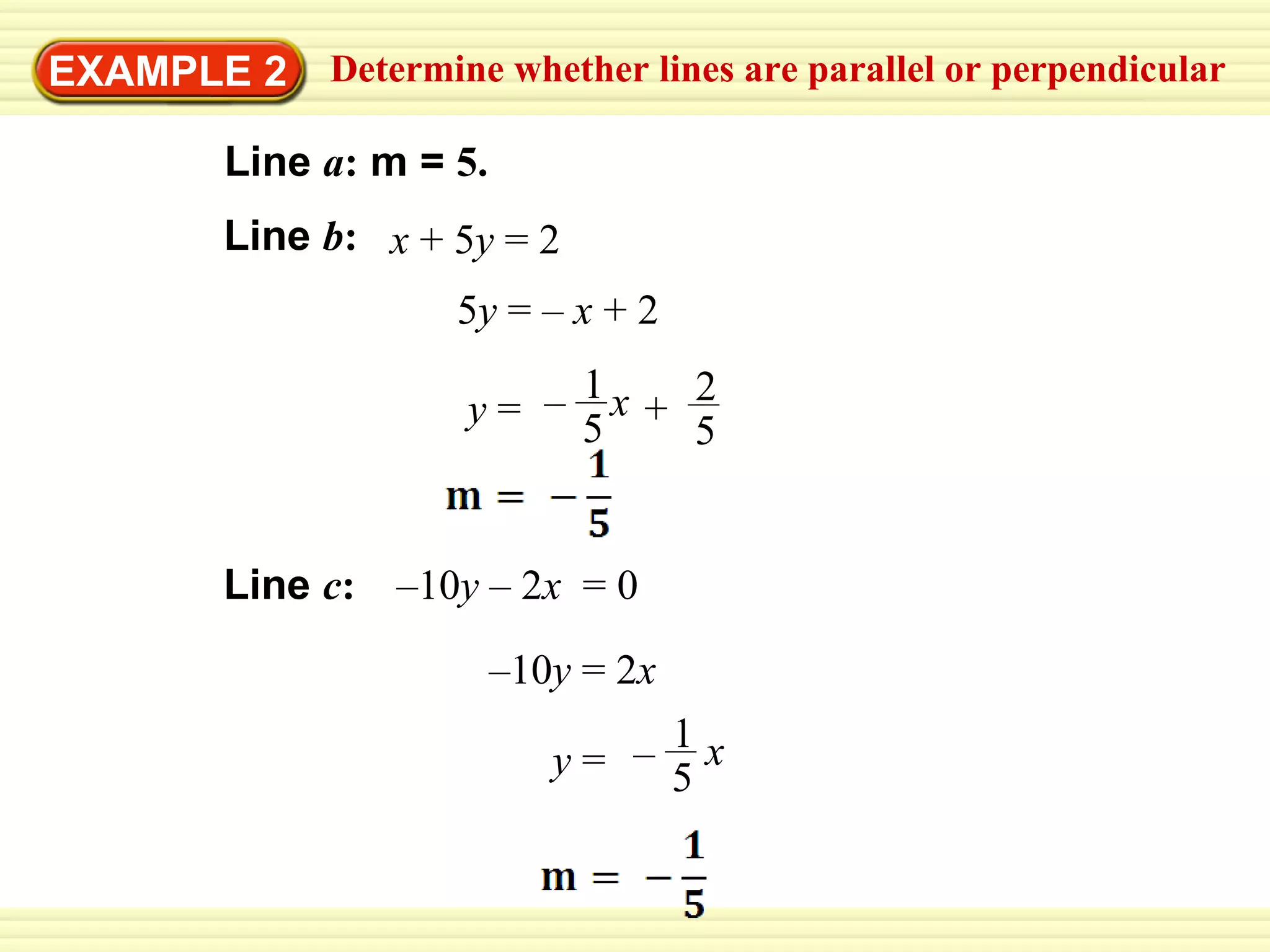 EXAMPLE 2 5 y  = –  x  + 2 – 10 y  = 2 x Determine whether lines are parallel or perpendicular Line  a :  m =  5.   Line   b : x  + 5 y  = 2 Line   c : – 10 y  – 2 x  = 0 y  = – x 1 5 x y  = 2 5 1 5 + – 