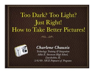Too Dark? Too Light?
        Just Right!
How to Take Better Pictures!

         Charlene Chausis
          Technology Training & Integration
           Adlai E. Stevenson High School,
                   Lincolnshire, IL
        5/6/09 NICE Potpourri of Programs
 