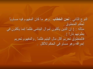 النوع الثاني  :  لحن الخطاب  :  وهو ما كان المفهوم فيه مساوياً لحكم المنطوق  . مثاله  : {  إن الذين يأكلون أموال اليتامى ظلماً إنما يأكلون في بطونهم ناراً  }. فالمنطوق تحريم أكل مال اليتيم ظلماً  ,  والمفهوم تحريم إحراقه وهو مساوِ في الحكم للأكل  .   