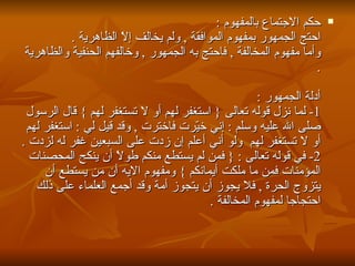 حكم الاجتماع بالمفهوم  : احتج الجمهور بمفهوم الموافقة  ,  ولم يخالف إلاّ الظاهرية  . وأما مفهوم المخالفة  ,  فاحتج به الجمهور  ,  وخالفهم الحنفية والظاهرية  . أدلة الجمهور  : 1-  لما نزل قوله تعالى  {  استغفر لهم أو لا تستغفر لهم  }  قال الرسول صلى الله عليه وسلم  :  إني خيّرت فاخترت  ,  وقد قيل لي  :  استغفر لهم أو لا تستغفر لهم  ولو أني أعلم إن زدت على السبعين غفر له لزدت  . 2-  في قوله تعالى  : {  فمن لم يستطع منكم طولاً أن ينكح المحصنات المؤمنات فمن ما ملكت أيمانكم  }  ومفهوم الايه أن من يستطع أن يتزوج الحرة  ,  فلا يجوز أن يتجوز أمة وقد أجمع العلماء على ذلك احتجاجا لمفهوم المخالفة  .  