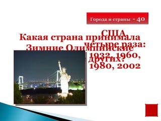 Города и страны   - 40

                США,
Какая страна принимала
            четыре раза:
 Зимние Олимпийские
              1932, 1960,
  игры чаще других?
              1980, 2002
 
