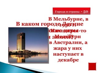 Города и страны   - 50

          В Мельбурне, в
В каком городе Летние
               1956 г.
 Олимпийские игры
           Находится-то
             Мельбурн
    прошли зимой?
           в Австралии, а
             жара у них
             наступает в
              декабре
 