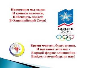 Навострим мы лыжи
  И коньки наточим,
  Побеждать поедем
В Олимпийский Сочи!




          Время мчится, будто птица,
             И настанет этот час -
          В яркой форме олимпийца
          Выйдет кто-нибудь из нас!
 