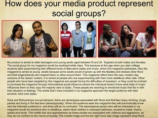 How does your media product represent
           social groups?




My product is aimed at older teenagers and young adults aged between16 and 24. Targeted at both males and females.
The social group for my magazine would be working/middle class. This because at this age when you start college,
students start experimenting with different kinds of alternative styles and music, which this magazine addresses. Also the
magazine is aimed at young adults because some adults would of grown up with the Beatles and idolized other Rock
and Roll singers/bands who inspired them or other around them. This magazine offers them the new, modern day
versions of the classic rockers. It is aimed at people who are experimenting with their more rebellious other side. Other
people who have been targeted by this magazine are people facing the difficulties of recession, or they could be inclined
to purchase the magazine through informational social influence (where the individual doesn’t know what style of music
influences them so they copy the majority view of style) ,These people are resorting to emotional music that fits in with
their situation or feelings. The artists that I have included in my magazine approach the target audience with their
emotive, hard core styles.

Rock and Roll portrays corrupt behavior, there are stereotypes associated with Rock and Roll like heavy drinking, drugs,
parties and living in the fast lane (stereotypically). When the audience sees the magazine they will automatically know
who the intended audience is and there will be no confusion. The stereotypical person who will be interested in my
magazine would be someone who is rebellious, wears black clothes to represent darkness, excessive metal, chains,
spikes and studs. This instills fear and apprehension as these people are associated with violence and aggression, as
they do not conform to the norms of society. The middle image and the the right hand side image represent what Rock
 