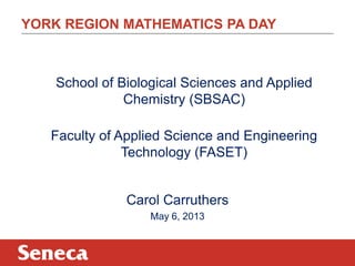 YORK REGION MATHEMATICS PA DAY
School of Biological Sciences and Applied
Chemistry (SBSAC)
Faculty of Applied Science and Engineering
Technology (FASET)
Carol Carruthers
May 6, 2013
 