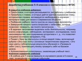 Доработка учебников 5–9 классов в соответствии с ФГОС
В каждый из учебников добавлено:
● Предисловие, в котором рассказывается, как работать с учебником.
● Преамбулы к главам, в которых даётся краткое содержание главы,
историческая справка, мотивируется необходимость изучения
материала главы для жизни в современном обществе.
● Разбиение учебного текста пунктов на смысловые фрагменты.
● Завершение каждого пункта вопросами и заданиями, которые
позволяют проверить, как понято прочитанное.
● В заданиях заголовками выделены виды деятельности, например,
анализ информации, наблюдение, эксперимент, исследование, поиск
закономерностей, конструирование алгоритмов и т. д., что позволяет
учащимся осознанно овладевать УУД.
● Раздел «Чему вы научились» в конце каждой главы, включающий
рубрики «Это надо знать» (основные теоретические сведения), «Это
надо уметь» (обязательные результаты обучения) и «Проверьте
себя» (тест), помогающий ученику проверить себя на базовом
уровне.
● Художественные иллюстрации, оживляющие учебный текст.
Изменение содержания учебников
● В учебник для 7 класса перешла из изучаемого ранее в 6 классе
тема, посвящённая случайным событиям.
46
 