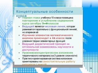 •   Первая глава учебника10 классапосвящена
повторению и углублению содержания
7—9курса алгебры классов
•   Ведущей является числовая линия, которая
развивается параллельно с функциональной линией,
но опережая её
•   Изучение элементов математического
11анализа происходит в классе после
усвоения теории элементарных функций
•   —Ведущий дидактический принцип
оптимальная взаимосвязь научности и
доступности
•   -Уровнево концентрическое изложение
теоретического материала(на3 уровнях сложности)
•   Практико-ориентированная системаизложения
ориентированы на самостоятельную работу
учащихся с книгой
Концептуальные особенности
курса
64
 