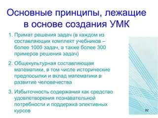 Основные принципы, лежащие
в основе создания УМК
1. Примат решения задач (в каждом из
составляющих комплект учебников –
более 1000 задач, а также более 300
примеров решения задач)
2. Общекультурная составляющая
математики, в том числе исторические
предпосылки и вклад математики в
развитие человечества
3. Избыточность содержания как средство
удовлетворения познавательной
потребности и поддержка элективных
курсов 82
 