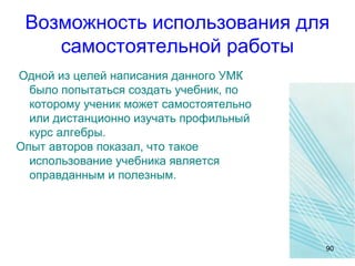 Возможность использования для
самостоятельной работы
Одной из целей написания данного УМК
было попытаться создать учебник, по
которому ученик может самостоятельно
или дистанционно изучать профильный
курс алгебры.
Опыт авторов показал, что такое
использование учебника является
оправданным и полезным.
90
 