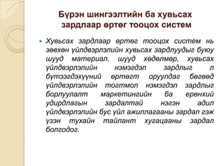 Бүрэн шингээлтийн ба хувьсах
зардлаар өртөг тооцох систем


Хувьсах зардлаар өртөг тооцох систем нь
зөвхөн үйлдвэрлэлийн хувьсах зардлуудыг буюу
шууд материал, шууд хөдөлмөр, хувьсах
үйлдвэрлэлийн
нэмэгдэл
зардлыг
л
бүтээгдэхүүний өртөгт оруулдаг бөгөөд
үйлдвэрлэлийн тогтмол нэмэгдэл зардлыг
борлуулалт
маркетингийн
ба
ерөнхий
удирдлагын
зардалтай
нэгэн
адил
үйлдвэрлэлийн бус үйл ажиллагааны зардал гэж
үзэн тухайн тайлант хугацааны зардал
болгодог.

 