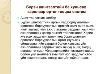 Бүрэн шингээлтийн ба хувьсах
зардлаар өртөг тооцох систем



Ашиг тайлагнах хэлбэр
Бүрэн шингээлтийн аргын үед борлуулалтын
орлогоос борлуулалтын өртгийг хасч нийт ашиг,
нийт ашгаас үйл ажиллагааны зардлыг хасч үйл
ажиллагааны цэвэр ашгийг тайлагнадаг. Харин
хувьсах зардлын аргын үед борлуулалтын
орлогоос борлуулалтын өртөг (хувьсах
үйлдвэрлэлийн зардал) болон хувьсах үйл
ажиллагааны зардлыг хасч ахиуц ашиг, ахиуц
ашгаас тогтмол үйлдвэрлэлийн нэмэгдэл зардал
болон үйл ажиллагааны тогтмол зардлыг хасч
үйл ажиллагааны цэвэр ашгийг тайлагнадаг.

 