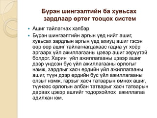 Бүрэн шингээлтийн ба хувьсах
зардлаар өртөг тооцох систем



Ашиг тайлагнах хэлбэр
Бүрэн шингээлтийн аргын үед нийт ашиг,
хувьсах зардлын аргын үед ахиуц ашиг гэсэн
өөр өөр ашиг тайлагнагдахаас гадна уг хоѐр
аргаарх үйл ажиллагааны цэвэр ашиг зөрүүтэй
болдог. Харин үйл ажиллагааны цэвэр ашиг
дээр үндсэн бус үйл ажиллагааны орлогыг
нэмж, зардлыг хасч ердийн үйл ажиллагааны
ашиг, түүн дээр ердийн бус үйл ажиллагааны
олзыг нэмж, гарзыг хасч татварын өмнөх ашиг,
түүнээс орлогын албан татварыг хасч татварын
дараах цэвэр ашгийг тодорхойлох ажиллагаа
адилхан юм.

 
