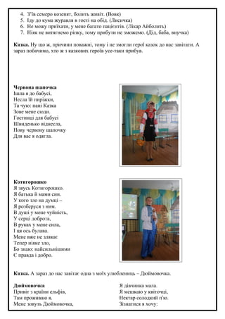 4.
5.
6.
7.

З’їв семеро козенят, болить живіт. (Вовк)
Іду до кума журавля в гості на обід. (Лисичка)
Не можу приїхати, у мене багато пацієнтів. (Лікар Айболить)
Ніяк не витягнемо ріпку, тому прибути не зможемо. (Дід, баба, внучка)

Казка. Ну що ж, причини поважні, тому і не змогли герої казок до нас завітати. А
зараз побачимо, хто ж з казкових героїв усе-таки прибув.

Червона шапочка
Ішла я до бабусі,
Несла їй пиріжки,
Та чую: пані Казка
Зове мене сюди.
Гостинці для бабусі
Швиденько віднесла,
Нову червону шапочку
Для вас я одягла.

Котигорошко
Я звусь Котигорошко.
Я батька й мами син.
У кого зло на думці –
Я розберуся з ним.
В душі у мене чуйність,
У серці доброта,
В руках у мене сила,
І ця ось булава.
Мене вже не злякає
Тепер ніяке зло,
Бо знаю: найсильнішими
Є правда і добро.
Казка. А зараз до нас завітає одна з моїх улюблениць – Дюймовочка.
Дюймовочка
Привіт з країни ельфів,
Там проживаю я.
Мене зовуть Дюймовочка,

Я дівчинка мала.
Я мешкаю у квіточці,
Нектар солодкий пʼю.
Зізнатися я хочу:

 
