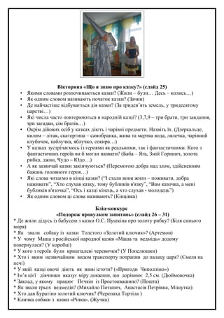 •
•
•
•
•
•
•
•
•

Вікторина «Що я знаю про казку?» (слайд 25)
Якими словами розпочинаються казки? (Жили – були… Десь – колись…)
Як одним словом називають початок казки? (Зачин)
Де найчастіше відбувається дія казки? (За тридев’ять земель, у тридесятому
царстві…)
Які числа часто повторюються в народній казці? (3,7,9 – три брати, три завдання,
три загадки, сім братів…)
Окрім дійових осіб у казках діють і чарівні предмети. Назвіть їх. (Дзеркальце,
килим – літак, скатертина – самобранка, жива та мертва вода, лялечка, чарівний
клубочок, каблучка, яблучко, сокира…)
У казках зустрічаємось із героями як реальними, так і фантастичними. Кого з
фантастичних героїв ви б могли назвати? (Баба – Яга, Змій Горинич, золота
рибка, джин, Чудо – Юдо…)
А як зазвичай казки закінчуються? (Перемогою добра над злом, здійсненням
бажань головного героя…)
Які слова читаємо в кінці казки? (“І стали вони жити – поживати, добра
наживати”, “Хто слухав казку, тому бубликів в'язку”, “Вам казочка, а мені
бубликів в'язочка”, “Ось і казці кінець, а хто слухав - молодець”)
Як одним словом ці слова називають? (Кінцівка)

Бліц-конкурс
«Подорож провулком запитань» (слайд 26 – 31)
* Де жили дідусь із бабусею з казки О.С. Пушкіна про золоту рибку? (Біля синього
моря)
* Як звали собаку із казки Толстого «Золотий ключик»? (Артемон)
* У чому Маша з російської народної казки «Маша та ведмідь» додому
повернулася? (У коробці)
* У кого з героїв були кришталеві черевички? (У Попелюшки)
* Хто і яким незвичайним видом транспорту потрапив до палацу царя? (Ємеля на
печі)
* У якій казці овочі діють як живі істоти? («Пригоди Чиполліно»)
* Ім’я цієї дівчинки вказує міру довжини, що дорівнює 2,5 см. (Дюймовочка)
* Заклад, у якому працює Пєчкін із Простоквашино? (Пошта)
* Як звали трьох ведмедів? (Михайло Потапич, Анастасія Петрівна, Мішутка)
* Хто дав Буратіно золотий ключик? (Черепаха Тортіла )
* Кличка собаки з казки «Ріпка». (Жучка)

 