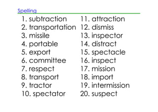 Spelling
1. subtraction 11. attraction
2. transportation 12. dismiss
3. missile 13. inspector
4. portable 14. distract
5. export 15. spectacle
6. committee 16. inspect
7. respect 17. mission
8. transport 18. import
9. tractor 19. intermission
10. spectator 20. suspect
 