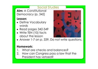 Social Studies
Aim: A Constitutional
Democracy (p. 342)
Lesson:
• Define Vocabulary
words
• Read pages 342­349
• Write TEN (10) facts
about the lesson
• Answer 1­7 on p. 339. Do not write questions.
Homework:
1. What are checks and balances?
2. How can Congress pass a law that the
President has vetoed?
 