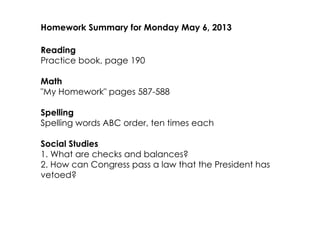 Homework Summary for Monday May 6, 2013
Reading
Practice book, page 190
Math
"My Homework" pages 587­588
Spelling
Spelling words ABC order, ten times each
Social Studies
1. What are checks and balances?
2. How can Congress pass a law that the President has
vetoed?
 