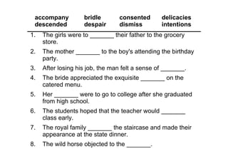 1. The girls were to _______ their father to the grocery 
store.
2. The mother _______ to the boy's attending the birthday 
party.
3. After losing his job, the man felt a sense of _______.
4. The bride appreciated the exquisite _______ on the 
catered menu.
5. Her _______ were to go to college after she graduated 
from high school.
6. The students hoped that the teacher would _______ 
class early.
7. The royal family _______ the staircase and made their 
appearance at the state dinner.
8. The wild horse objected to the _______.
accompany bridle consented delicacies
descended despair dismiss intentions
 