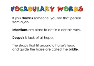 If you dismiss someone, you fire that person
from a job.
Intentions are plans to act in a certain way.
Despair is lack of all hope.
The straps that fit around a horse's head
and guide the horse are called the bridle.
 