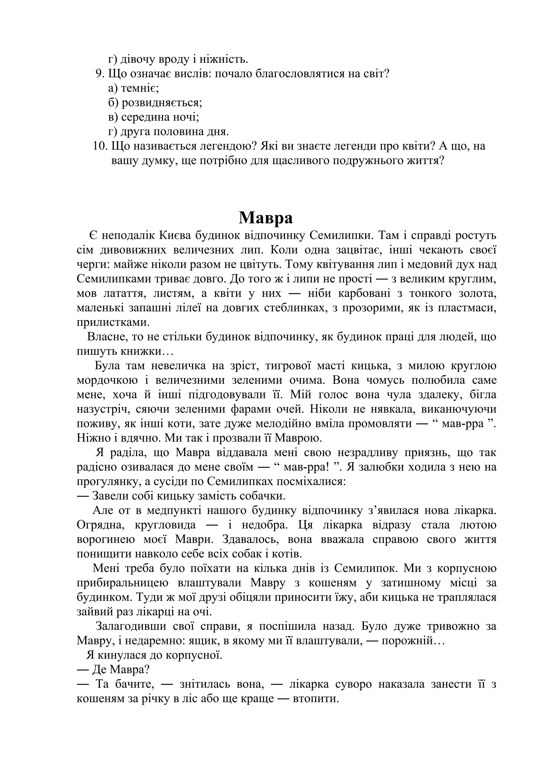 г) дівочу вроду і ніжність. 
9. Що означає вислів: почало благословлятися на світ? 
а) темніє; 
б) розвидняється; 
в) середина ночі; 
г) друга половина дня. 
10. Що називається легендою? Які ви знаєте легенди про квіти? А що, на 
вашу думку, ще потрібно для щасливого подружнього життя? 
Мавра 
Є неподалік Києва будинок відпочинку Семилипки. Там і справді ростуть 
сім дивовижних величезних лип. Коли одна зацвітає, інші чекають своєї 
черги: майже ніколи разом не цвітуть. Тому квітування лип і медовий дух над 
Семилипками триває довго. До того ж і липи не прості ― з великим круглим, 
мов латаття, листям, а квіти у них ― ніби карбовані з тонкого золота, 
маленькі запашні лілеї на довгих стеблинках, з прозорими, як із пластмаси, 
прилистками. 
Власне, то не стільки будинок відпочинку, як будинок праці для людей, що 
пишуть книжки… 
Була там невеличка на зріст, тигрової масті кицька, з милою круглою 
мордочкою і величезними зеленими очима. Вона чомусь полюбила саме 
мене, хоча й інші підгодовували її. Мій голос вона чула здалеку, бігла 
назустріч, сяючи зеленими фарами очей. Ніколи не нявкала, виканючуючи 
поживу, як інші коти, зате дуже мелодійно вміла промовляти ― “ мав-рра ”. 
Ніжно і вдячно. Ми так і прозвали її Маврою. 
Я раділа, що Мавра віддавала мені свою незрадливу приязнь, що так 
радісно озивалася до мене своїм ― “ мав-рра! ”. Я залюбки ходила з нею на 
прогулянку, а сусіди по Семилипках посміхалися: 
― Завели собі кицьку замість собачки. 
Але от в медпункті нашого будинку відпочинку з’явилася нова лікарка. 
Огрядна, кругловида ― і недобра. Ця лікарка відразу стала лютою 
ворогинею моєї Маври. Здавалось, вона вважала справою свого життя 
понищити навколо себе всіх собак і котів. 
Мені треба було поїхати на кілька днів із Семилипок. Ми з корпусною 
прибиральницею влаштували Мавру з кошеням у затишному місці за 
будинком. Туди ж мої друзі обіцяли приносити їжу, аби кицька не траплялася 
зайвий раз лікарці на очі. 
Залагодивши свої справи, я поспішила назад. Було дуже тривожно за 
Мавру, і недаремно: ящик, в якому ми її влаштували, ― порожній… 
Я кинулася до корпусної. 
― Де Мавра? 
― Та бачите, ― знітилась вона, ― лікарка суворо наказала занести її з 
кошеням за річку в ліс або ще краще ― втопити. 
 