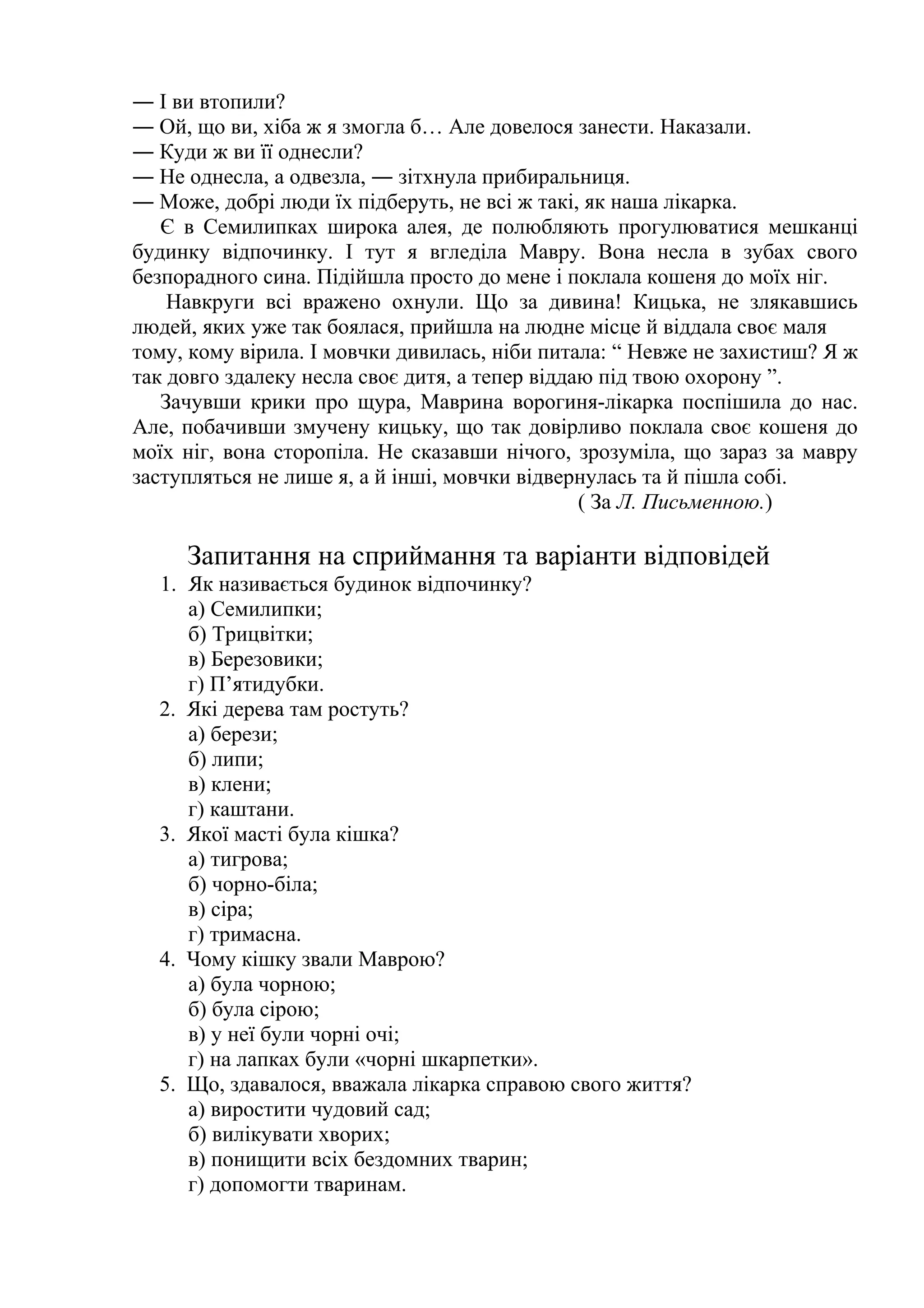 ― І ви втопили? 
― Ой, що ви, хіба ж я змогла б… Але довелося занести. Наказали. 
― Куди ж ви її однесли? 
― Не однесла, а одвезла, ― зітхнула прибиральниця. 
― Може, добрі люди їх підберуть, не всі ж такі, як наша лікарка. 
Є в Семилипках широка алея, де полюбляють прогулюватися мешканці 
будинку відпочинку. І тут я вгледіла Мавру. Вона несла в зубах свого 
безпорадного сина. Підійшла просто до мене і поклала кошеня до моїх ніг. 
Навкруги всі вражено охнули. Що за дивина! Кицька, не злякавшись 
людей, яких уже так боялася, прийшла на людне місце й віддала своє маля 
тому, кому вірила. І мовчки дивилась, ніби питала: “ Невже не захистиш? Я ж 
так довго здалеку несла своє дитя, а тепер віддаю під твою охорону ”. 
Зачувши крики про щура, Маврина ворогиня-лікарка поспішила до нас. 
Але, побачивши змучену кицьку, що так довірливо поклала своє кошеня до 
моїх ніг, вона сторопіла. Не сказавши нічого, зрозуміла, що зараз за мавру 
заступляться не лише я, а й інші, мовчки відвернулась та й пішла собі. 
( За Л. Письменною.) 
Запитання на сприймання та варіанти відповідей 
1. Як називається будинок відпочинку? 
а) Семилипки; 
б) Трицвітки; 
в) Березовики; 
г) П’ятидубки. 
2. Які дерева там ростуть? 
а) берези; 
б) липи; 
в) клени; 
г) каштани. 
3. Якої масті була кішка? 
а) тигрова; 
б) чорно-біла; 
в) сіра; 
г) тримасна. 
4. Чому кішку звали Маврою? 
а) була чорною; 
б) була сірою; 
в) у неї були чорні очі; 
г) на лапках були «чорні шкарпетки». 
5. Що, здавалося, вважала лікарка справою свого життя? 
а) виростити чудовий сад; 
б) вилікувати хворих; 
в) понищити всіх бездомних тварин; 
г) допомогти тваринам. 
 