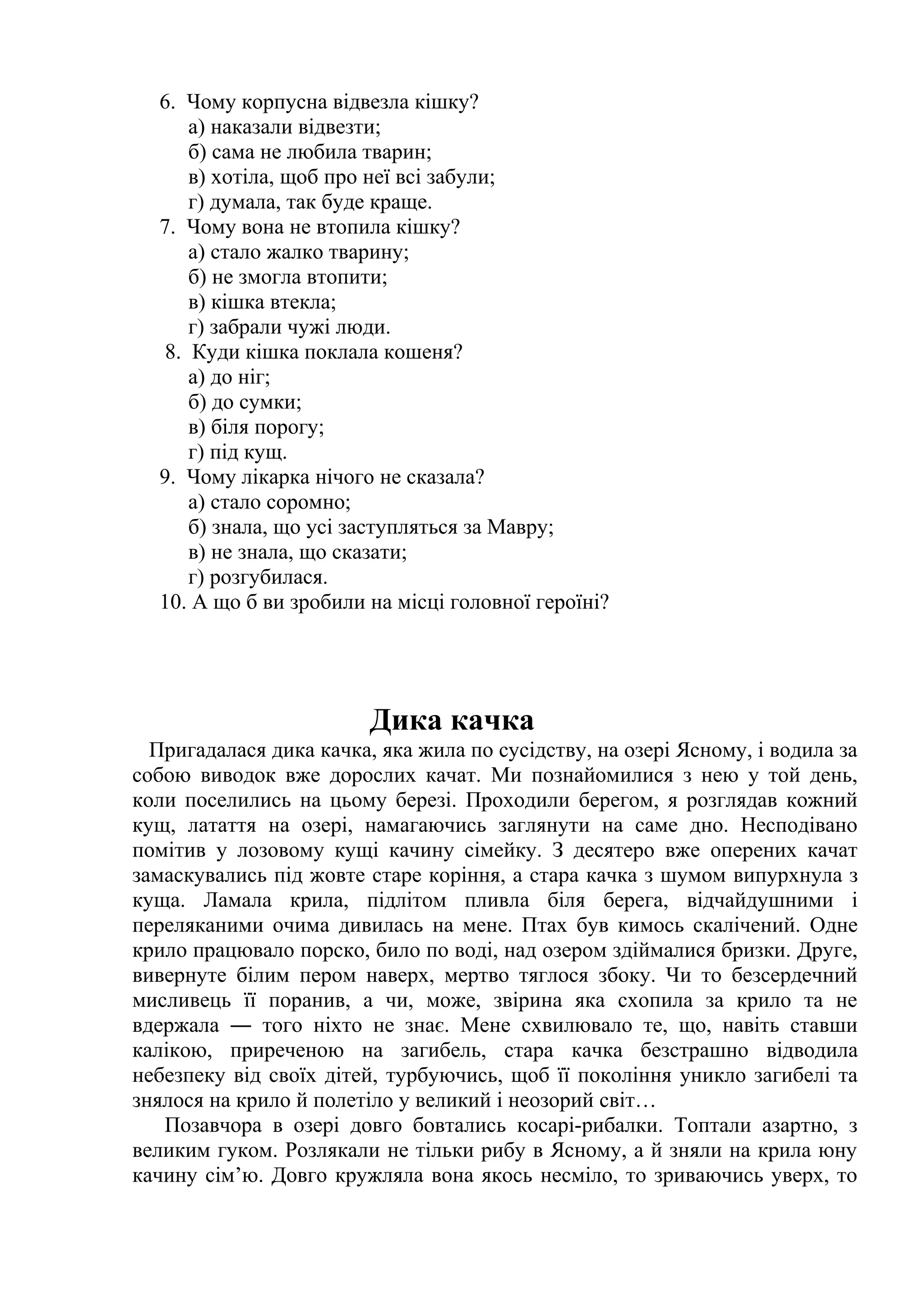 6. Чому корпусна відвезла кішку? 
а) наказали відвезти; 
б) сама не любила тварин; 
в) хотіла, щоб про неї всі забули; 
г) думала, так буде краще. 
7. Чому вона не втопила кішку? 
а) стало жалко тварину; 
б) не змогла втопити; 
в) кішка втекла; 
г) забрали чужі люди. 
8. Куди кішка поклала кошеня? 
а) до ніг; 
б) до сумки; 
в) біля порогу; 
г) під кущ. 
9. Чому лікарка нічого не сказала? 
а) стало соромно; 
б) знала, що усі заступляться за Мавру; 
в) не знала, що сказати; 
г) розгубилася. 
10. А що б ви зробили на місці головної героїні? 
Дика качка 
Пригадалася дика качка, яка жила по сусідству, на озері Ясному, і водила за 
собою виводок вже дорослих качат. Ми познайомилися з нею у той день, 
коли поселились на цьому березі. Проходили берегом, я розглядав кожний 
кущ, латаття на озері, намагаючись заглянути на саме дно. Несподівано 
помітив у лозовому кущі качину сімейку. З десятеро вже оперених качат 
замаскувались під жовте старе коріння, а стара качка з шумом випурхнула з 
куща. Ламала крила, підлітом пливла біля берега, відчайдушними і 
переляканими очима дивилась на мене. Птах був кимось скалічений. Одне 
крило працювало порско, било по воді, над озером здіймалися бризки. Друге, 
вивернуте білим пером наверх, мертво тяглося збоку. Чи то безсердечний 
мисливець її поранив, а чи, може, звірина яка схопила за крило та не 
вдержала ― того ніхто не знає. Мене схвилювало те, що, навіть ставши 
калікою, приреченою на загибель, стара качка безстрашно відводила 
небезпеку від своїх дітей, турбуючись, щоб її покоління уникло загибелі та 
знялося на крило й полетіло у великий і неозорий світ… 
Позавчора в озері довго бовтались косарі-рибалки. Топтали азартно, з 
великим гуком. Розлякали не тільки рибу в Ясному, а й зняли на крила юну 
качину сім’ю. Довго кружляла вона якось несміло, то зриваючись уверх, то 
 