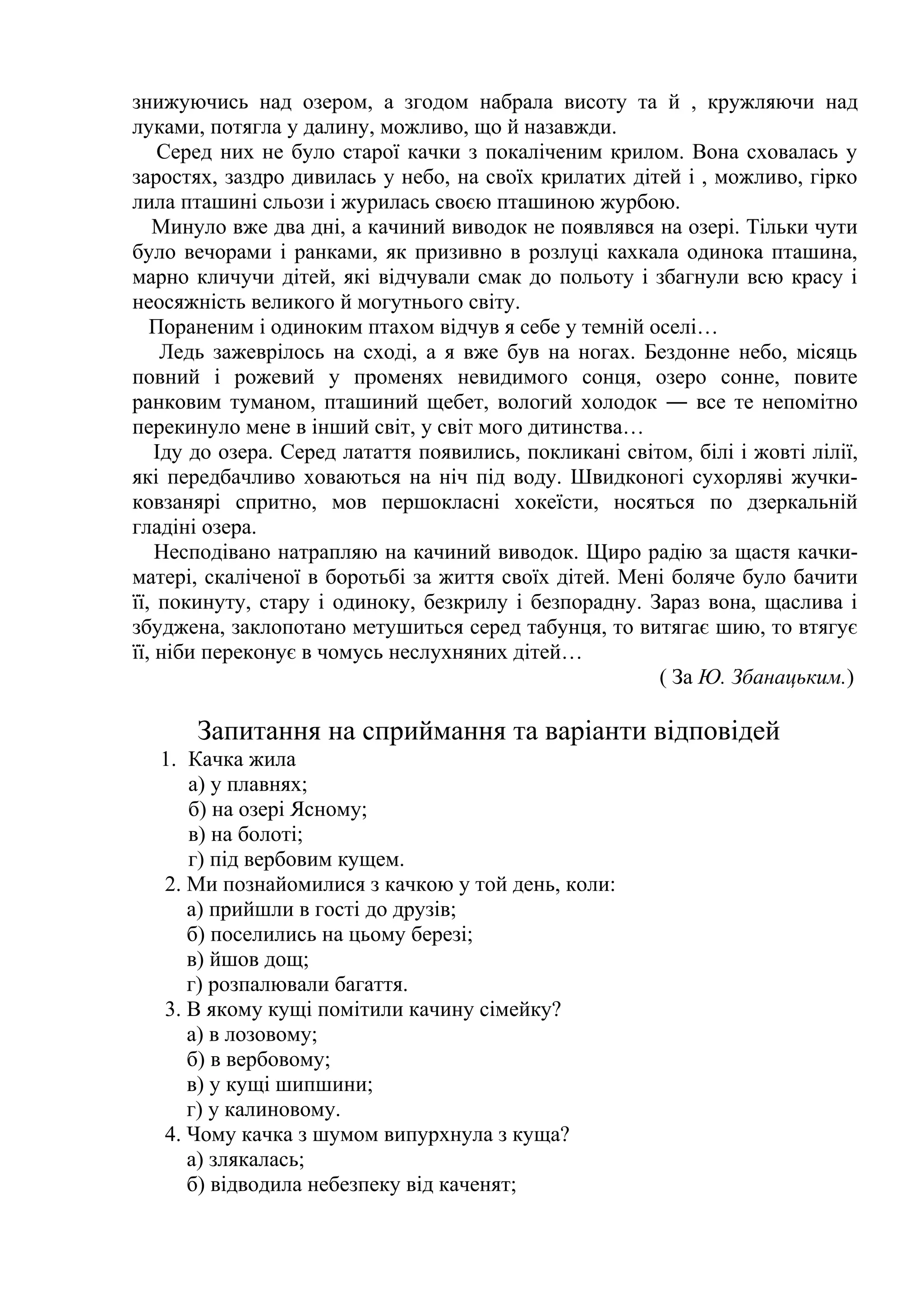 знижуючись над озером, а згодом набрала висоту та й , кружляючи над 
луками, потягла у далину, можливо, що й назавжди. 
Серед них не було старої качки з покаліченим крилом. Вона сховалась у 
заростях, заздро дивилась у небо, на своїх крилатих дітей і , можливо, гірко 
лила пташині сльози і журилась своєю пташиною журбою. 
Минуло вже два дні, а качиний виводок не появлявся на озері. Тільки чути 
було вечорами і ранками, як призивно в розлуці кахкала одинока пташина, 
марно кличучи дітей, які відчували смак до польоту і збагнули всю красу і 
неосяжність великого й могутнього світу. 
Пораненим і одиноким птахом відчув я себе у темній оселі… 
Ледь зажеврілось на сході, а я вже був на ногах. Бездонне небо, місяць 
повний і рожевий у променях невидимого сонця, озеро сонне, повите 
ранковим туманом, пташиний щебет, вологий холодок ― все те непомітно 
перекинуло мене в інший світ, у світ мого дитинства… 
Іду до озера. Серед латаття появились, покликані світом, білі і жовті лілії, 
які передбачливо ховаються на ніч під воду. Швидконогі сухорляві жучки- 
ковзанярі спритно, мов першокласні хокеїсти, носяться по дзеркальній 
гладіні озера. 
Несподівано натрапляю на качиний виводок. Щиро радію за щастя качки- 
матері, скаліченої в боротьбі за життя своїх дітей. Мені боляче було бачити 
її, покинуту, стару і одиноку, безкрилу і безпорадну. Зараз вона, щаслива і 
збуджена, заклопотано метушиться серед табунця, то витягає шию, то втягує 
її, ніби переконує в чомусь неслухняних дітей… 
( За Ю. Збанацьким.) 
Запитання на сприймання та варіанти відповідей 
1. Качка жила 
а) у плавнях; 
б) на озері Ясному; 
в) на болоті; 
г) під вербовим кущем. 
2. Ми познайомилися з качкою у той день, коли: 
а) прийшли в гості до друзів; 
б) поселились на цьому березі; 
в) йшов дощ; 
г) розпалювали багаття. 
3. В якому кущі помітили качину сімейку? 
а) в лозовому; 
б) в вербовому; 
в) у кущі шипшини; 
г) у калиновому. 
4. Чому качка з шумом випурхнула з куща? 
а) злякалась; 
б) відводила небезпеку від каченят; 
 