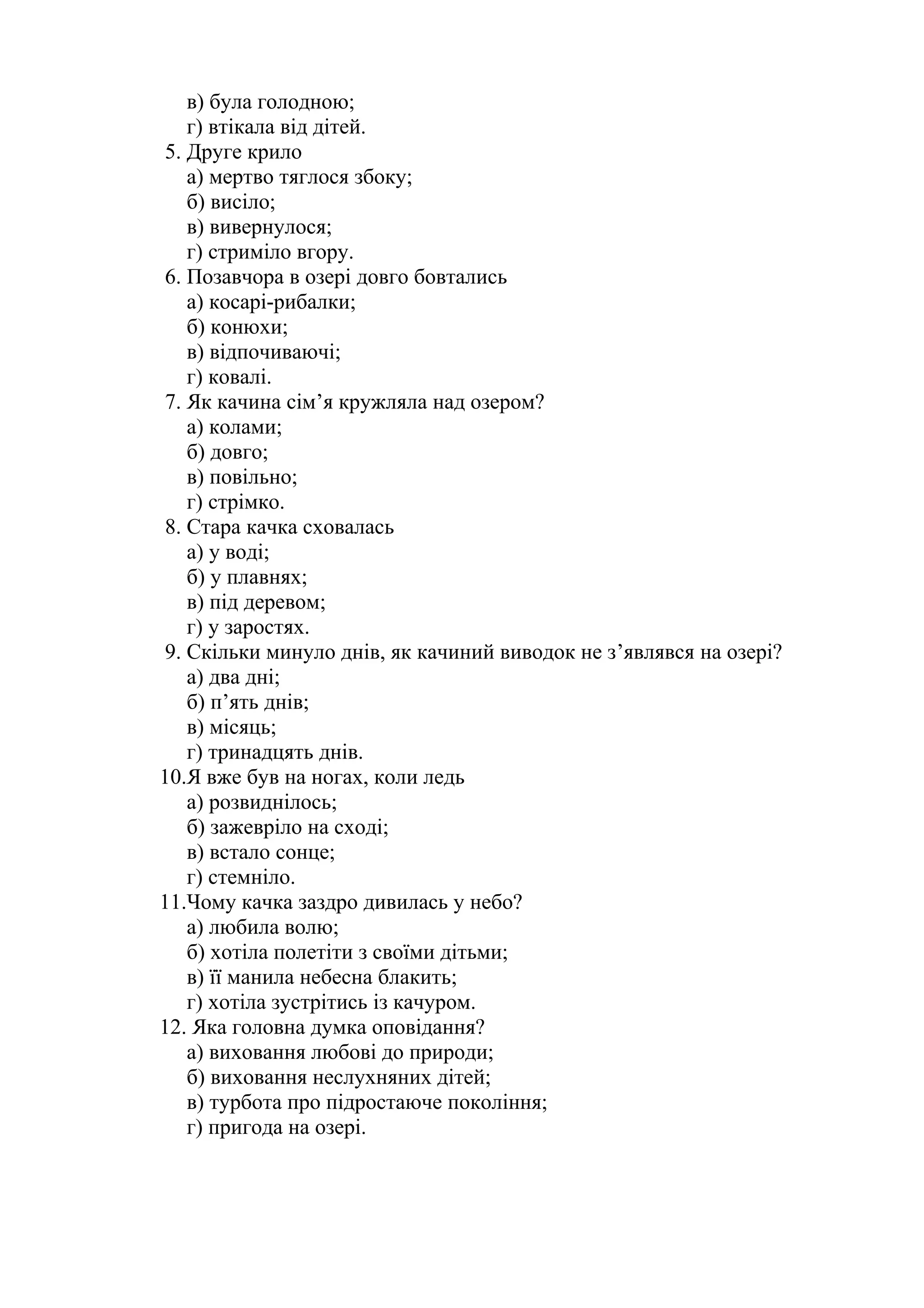 в) була голодною; 
г) втікала від дітей. 
5. Друге крило 
а) мертво тяглося збоку; 
б) висіло; 
в) вивернулося; 
г) стриміло вгору. 
6. Позавчора в озері довго бовтались 
а) косарі-рибалки; 
б) конюхи; 
в) відпочиваючі; 
г) ковалі. 
7. Як качина сім’я кружляла над озером? 
а) колами; 
б) довго; 
в) повільно; 
г) стрімко. 
8. Стара качка сховалась 
а) у воді; 
б) у плавнях; 
в) під деревом; 
г) у заростях. 
9. Скільки минуло днів, як качиний виводок не з’являвся на озері? 
а) два дні; 
б) п’ять днів; 
в) місяць; 
г) тринадцять днів. 
10.Я вже був на ногах, коли ледь 
а) розвиднілось; 
б) зажевріло на сході; 
в) встало сонце; 
г) стемніло. 
11.Чому качка заздро дивилась у небо? 
а) любила волю; 
б) хотіла полетіти з своїми дітьми; 
в) її манила небесна блакить; 
г) хотіла зустрітись із качуром. 
12. Яка головна думка оповідання? 
а) виховання любові до природи; 
б) виховання неслухняних дітей; 
в) турбота про підростаюче покоління; 
г) пригода на озері. 
