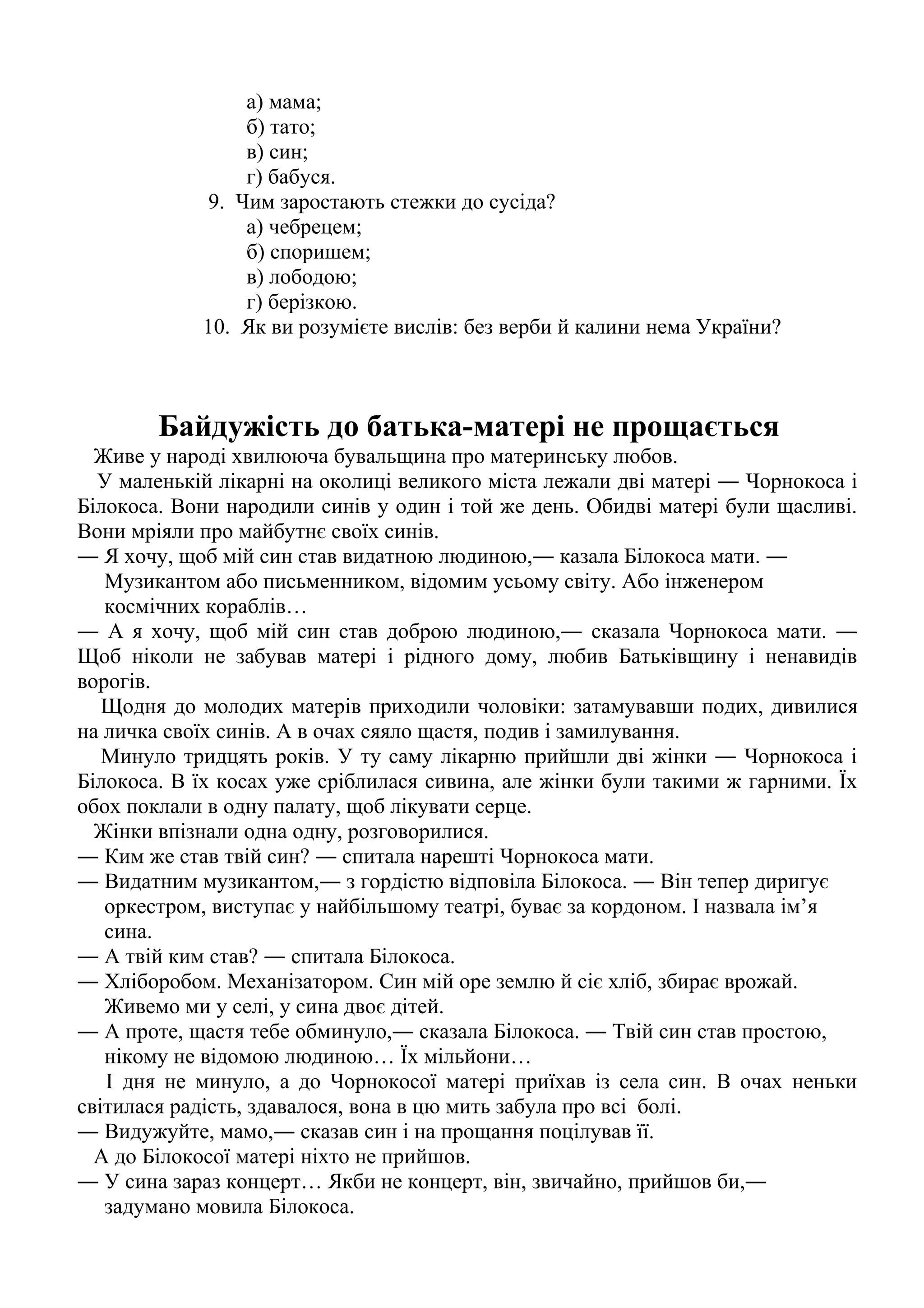а) мама; 
б) тато; 
в) син; 
г) бабуся. 
9. Чим заростають стежки до сусіда? 
а) чебрецем; 
б) споришем; 
в) лободою; 
г) берізкою. 
10. Як ви розумієте вислів: без верби й калини нема України? 
Байдужість до батька-матері не прощається 
Живе у народі хвилююча бувальщина про материнську любов. 
У маленькій лікарні на околиці великого міста лежали дві матері ― Чорнокоса і 
Білокоса. Вони народили синів у один і той же день. Обидві матері були щасливі. 
Вони мріяли про майбутнє своїх синів. 
― Я хочу, щоб мій син став видатною людиною,― казала Білокоса мати. ― 
Музикантом або письменником, відомим усьому світу. Або інженером 
космічних кораблів… 
― А я хочу, щоб мій син став доброю людиною,― сказала Чорнокоса мати. ― 
Щоб ніколи не забував матері і рідного дому, любив Батьківщину і ненавидів 
ворогів. 
Щодня до молодих матерів приходили чоловіки: затамувавши подих, дивилися 
на личка своїх синів. А в очах сяяло щастя, подив і замилування. 
Минуло тридцять років. У ту саму лікарню прийшли дві жінки ― Чорнокоса і 
Білокоса. В їх косах уже сріблилася сивина, але жінки були такими ж гарними. Їх 
обох поклали в одну палату, щоб лікувати серце. 
Жінки впізнали одна одну, розговорилися. 
― Ким же став твій син? ― спитала нарешті Чорнокоса мати. 
― Видатним музикантом,― з гордістю відповіла Білокоса. ― Він тепер диригує 
оркестром, виступає у найбільшому театрі, буває за кордоном. І назвала ім’я 
сина. 
― А твій ким став? ― спитала Білокоса. 
― Хліборобом. Механізатором. Син мій оре землю й сіє хліб, збирає врожай. 
Живемо ми у селі, у сина двоє дітей. 
― А проте, щастя тебе обминуло,― сказала Білокоса. ― Твій син став простою, 
нікому не відомою людиною… Їх мільйони… 
І дня не минуло, а до Чорнокосої матері приїхав із села син. В очах неньки 
світилася радість, здавалося, вона в цю мить забула про всі болі. 
― Видужуйте, мамо,― сказав син і на прощання поцілував її. 
А до Білокосої матері ніхто не прийшов. 
― У сина зараз концерт… Якби не концерт, він, звичайно, прийшов би,― 
задумано мовила Білокоса. 
 